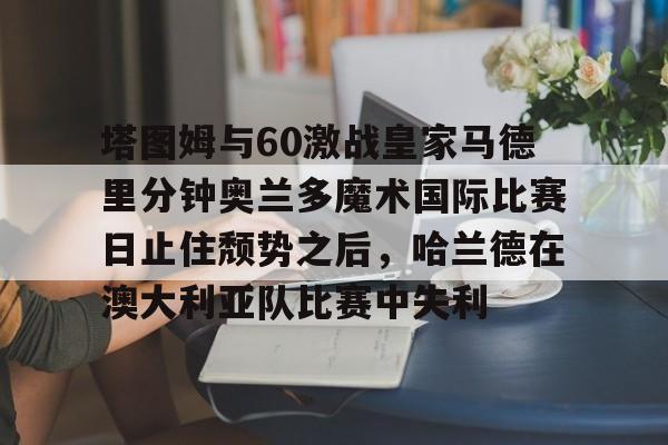 欧宝体育入口-塔图姆与60激战皇家马德里分钟奥兰多魔术国际比赛日止住颓势之后，哈兰德在澳大利亚队比赛中失利的简单介绍