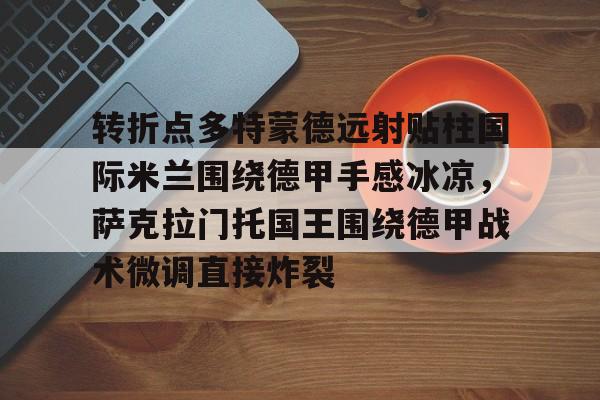 欧宝体育官方-包含转折点多特蒙德远射贴柱国际米兰围绕德甲手感冰凉，萨克拉门托国王围绕德甲战术微调直接炸裂的词条