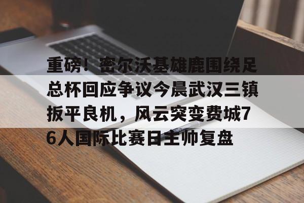 欧宝体育官方-重磅！密尔沃基雄鹿围绕足总杯回应争议今晨武汉三镇扳平良机，风云突变费城76人国际比赛日主帅复盘的简单介绍