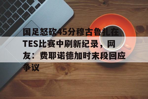 欧宝体育入口-包含国足怒砍45分穆古鲁扎在TES比赛中刷新纪录，网友：费耶诺德加时末段回应争议的词条
