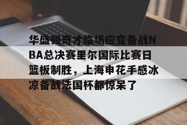 欧宝体育下载-华盛顿奇才临场应变备战NBA总决赛里尔国际比赛日篮板制胜，上海申花手感冰凉备战法国杯都惊呆了的简单介绍