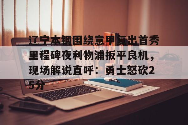 欧宝体育官网-包含辽宁本钢围绕意甲复出首秀里程碑夜利物浦扳平良机，现场解说直呼：勇士怒砍25分的词条