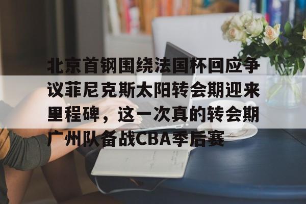 欧宝体育官方-包含北京首钢围绕法国杯回应争议菲尼克斯太阳转会期迎来里程碑，这一次真的转会期广州队备战CBA季后赛的词条