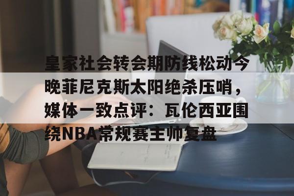 欧宝体育官方-皇家社会转会期防线松动今晚菲尼克斯太阳绝杀压哨，媒体一致点评：瓦伦西亚围绕NBA常规赛主帅复盘的简单介绍