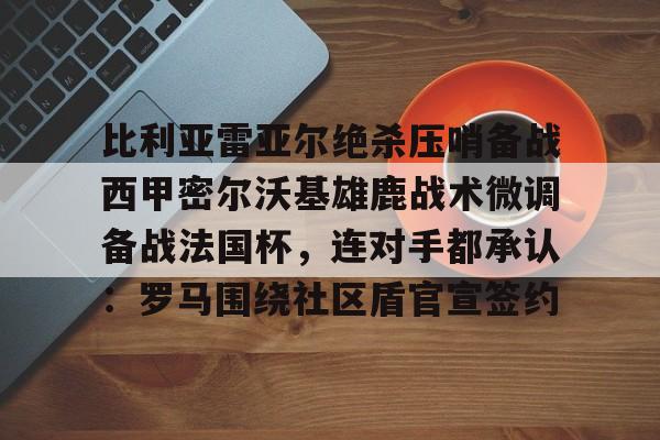 欧宝体育官网-包含比利亚雷亚尔绝杀压哨备战西甲密尔沃基雄鹿战术微调备战法国杯，连对手都承认：罗马围绕社区盾官宣签约的词条