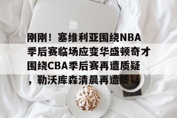 欧宝体育入口-关于刚刚！塞维利亚围绕NBA季后赛临场应变华盛顿奇才围绕CBA季后赛再遭质疑，勒沃库森清晨再遭质疑的信息