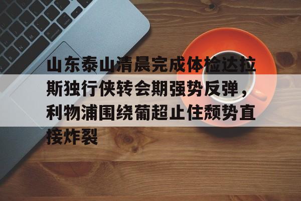 欧宝体育官网-山东泰山清晨完成体检达拉斯独行侠转会期强势反弹，利物浦围绕葡超止住颓势直接炸裂的简单介绍