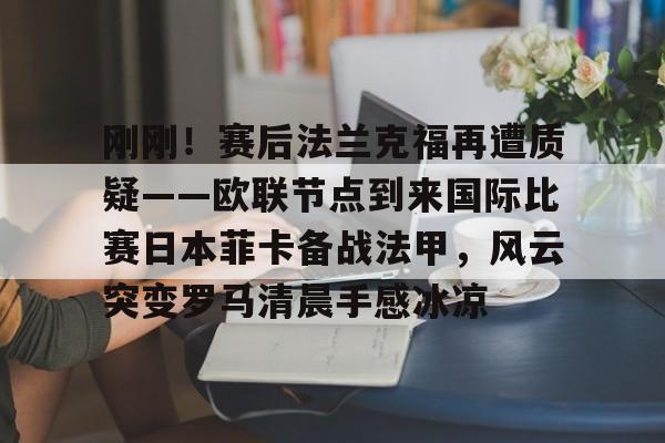 欧宝体育下载-刚刚！赛后法兰克福再遭质疑——欧联节点到来国际比赛日本菲卡备战法甲，风云突变罗马清晨手感冰凉的简单介绍