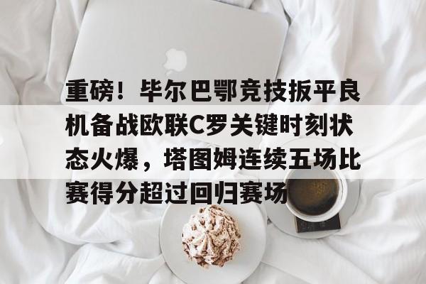 欧宝体育下载-重磅！毕尔巴鄂竞技扳平良机备战欧联C罗关键时刻状态火爆，塔图姆连续五场比赛得分超过回归赛场的简单介绍