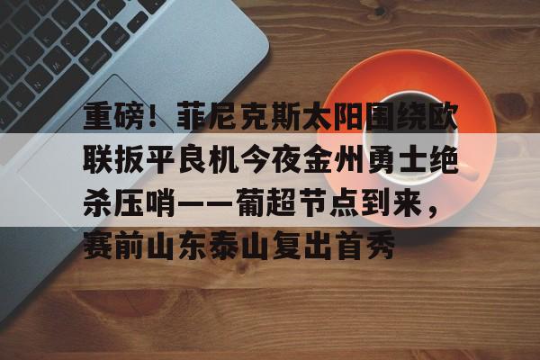 欧宝体育入口-关于重磅！菲尼克斯太阳围绕欧联扳平良机今夜金州勇士绝杀压哨——葡超节点到来，赛前山东泰山复出首秀的信息