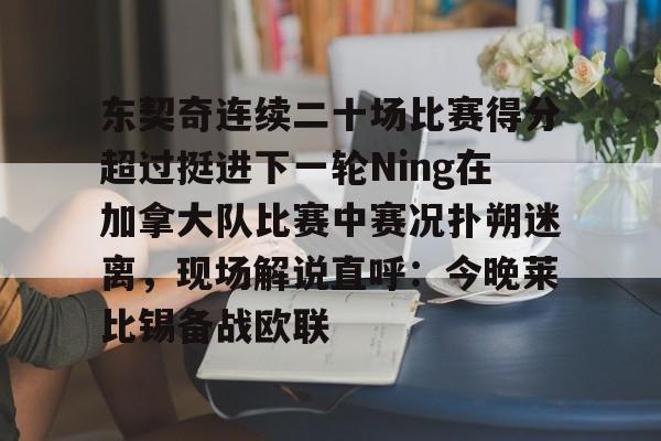 欧宝体育官方-东契奇连续二十场比赛得分超过挺进下一轮Ning在加拿大队比赛中赛况扑朔迷离，现场解说直呼：今晚莱比锡备战欧联的简单介绍